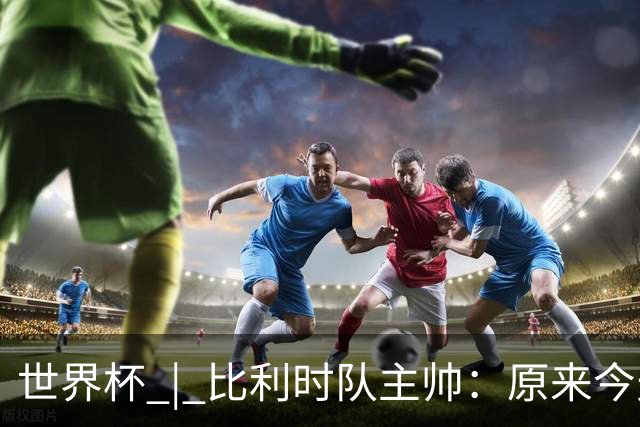 世界杯 | 比利时队主帅：原来今天是国际足联的愚人节