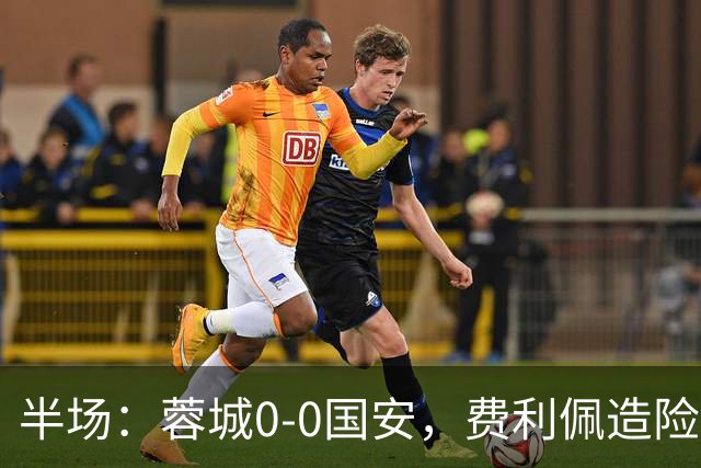 半场：蓉城0-0国安，费利佩造险，杨立瑜中框&失单刀