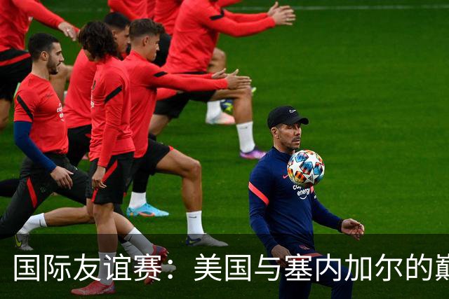 国际友谊赛：美国与塞内加尔的巅峰对决，谁能胜出？