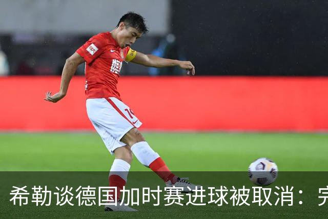 希勒谈德国加时赛进球被取消：完全不同意判罚，只是轻微碰到门将