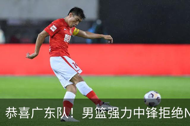恭喜广东队！男篮强力中锋拒绝NBA合同，朱芳雨迎来重大利好！