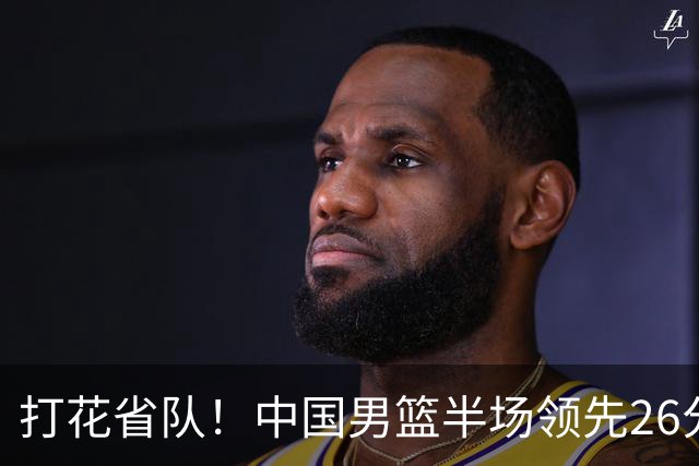 打花省队！中国男篮半场领先26分，小组出线稳了，杨瀚森暴扣被封盖