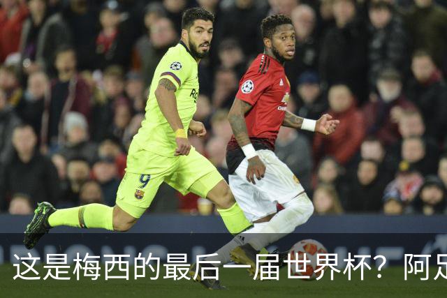 这是梅西的最后一届世界杯？阿足协主席：不知道，但我希望不是