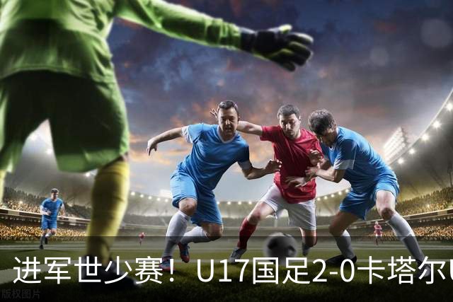进军世少赛！U17国足2-0卡塔尔U17小组出线 何思凡破门张伯霖建功